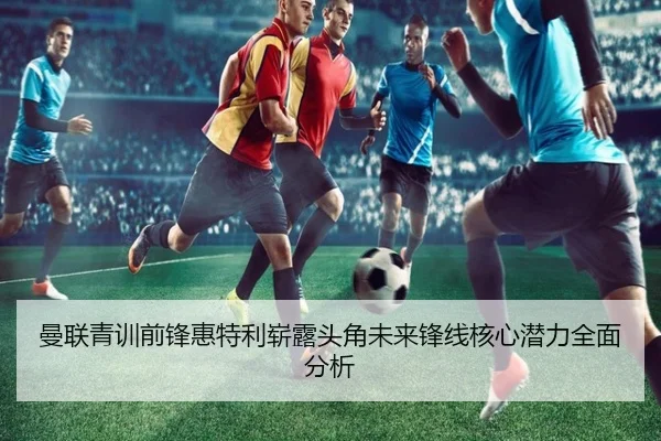 曼联青训前锋惠特利崭露头角未来锋线核心潜力全面分析