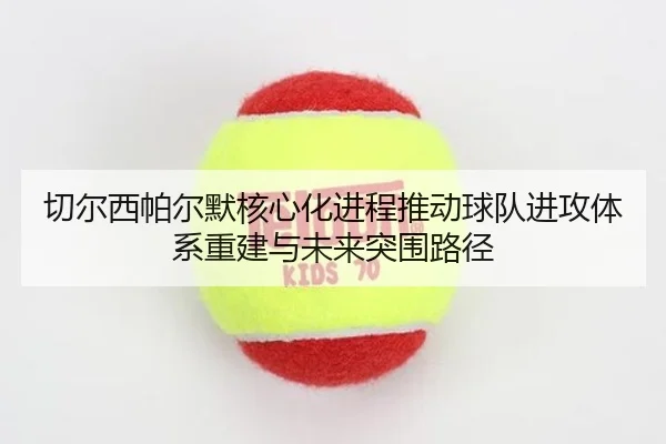 切尔西帕尔默核心化进程推动球队进攻体系重建与未来突围路径