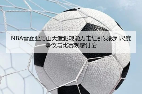 NBA雷霆亚历山大造犯规能力走红引发裁判尺度争议与比赛观感讨论