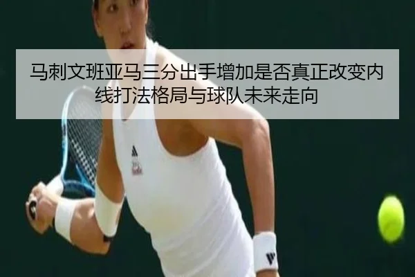 马刺文班亚马三分出手增加是否真正改变内线打法格局与球队未来走向
